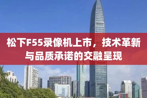 松下F55录像机上市，技术革新与品质承诺的交融呈现