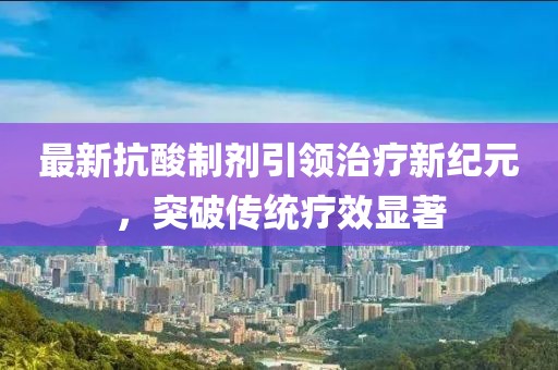 最新抗酸制剂引领治疗新纪元，突破传统疗效显著