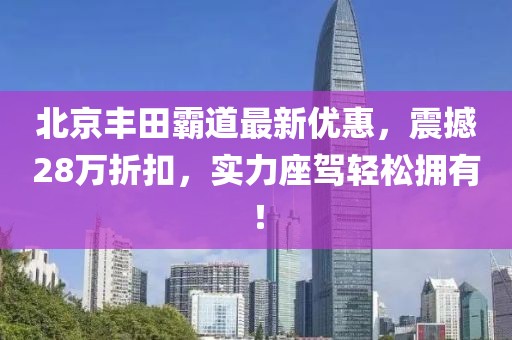 北京丰田霸道最新优惠，震撼28万折扣，实力座驾轻松拥有！