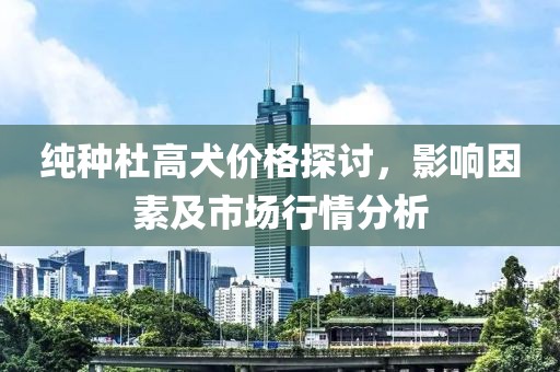 纯种杜高犬价格探讨，影响因素及市场行情分析