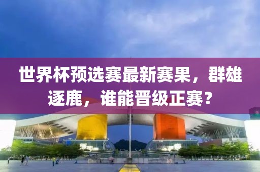 世界杯预选赛最新赛果，群雄逐鹿，谁能晋级正赛？