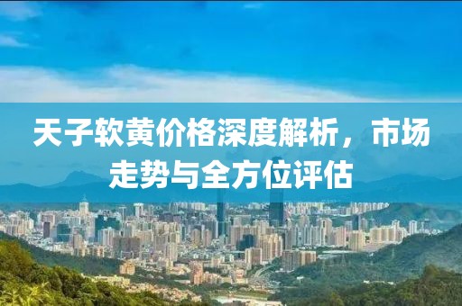 天子软黄价格深度解析，市场走势与全方位评估