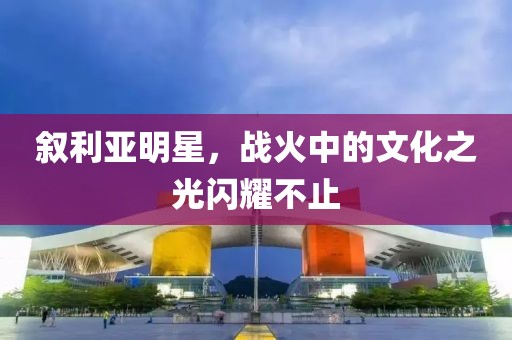 叙利亚明星，战火中的文化之光闪耀不止