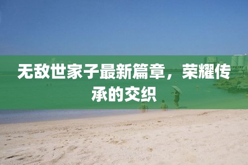 无敌世家子最新篇章，荣耀传承的交织