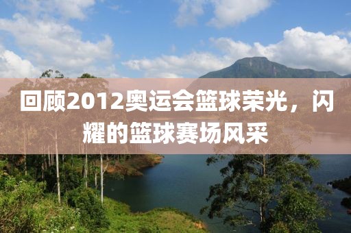 回顾2012奥运会篮球荣光，闪耀的篮球赛场风采