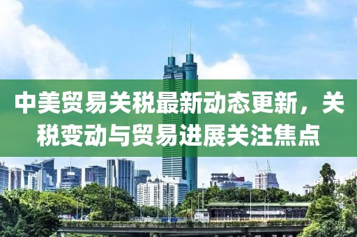 中美贸易关税最新动态更新，关税变动与贸易进展关注焦点
