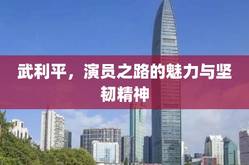 武利平，演员之路的魅力与坚韧精神