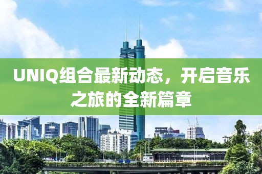 UNIQ组合最新动态，开启音乐之旅的全新篇章