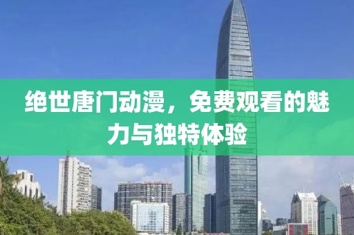 绝世唐门动漫，免费观看的魅力与独特体验