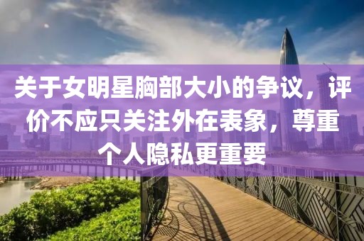 关于女明星胸部大小的争议，评价不应只关注外在表象，尊重个人隐私更重要
