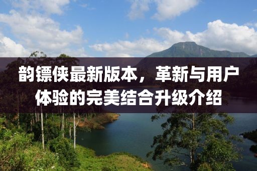 韵镖侠最新版本，革新与用户体验的完美结合升级介绍