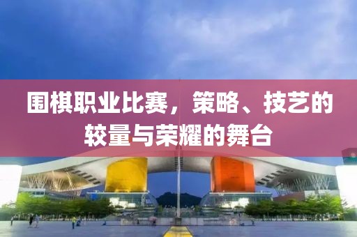 围棋职业比赛，策略、技艺的较量与荣耀的舞台