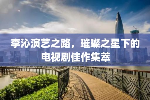 李沁演艺之路，璀璨之星下的电视剧佳作集萃
