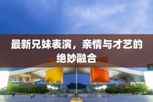 最新兄妹表演，亲情与才艺的绝妙融合
