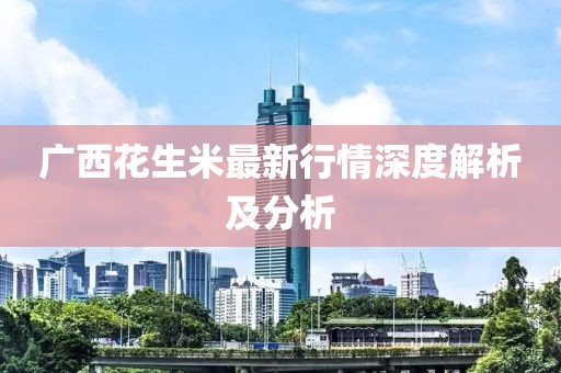 广西花生米最新行情深度解析及分析