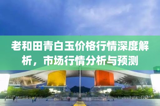 老和田青白玉价格行情深度解析，市场行情分析与预测