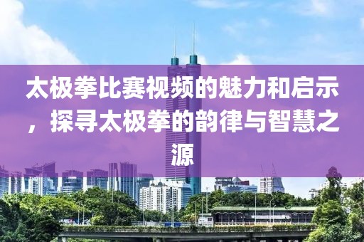 太极拳比赛视频的魅力和启示，探寻太极拳的韵律与智慧之源