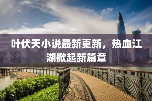 叶伏天小说最新更新，热血江湖掀起新篇章