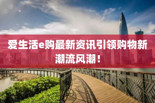 爱生活e购最新资讯引领购物新潮流风潮！