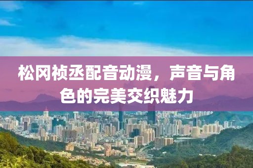 松冈祯丞配音动漫，声音与角色的完美交织魅力