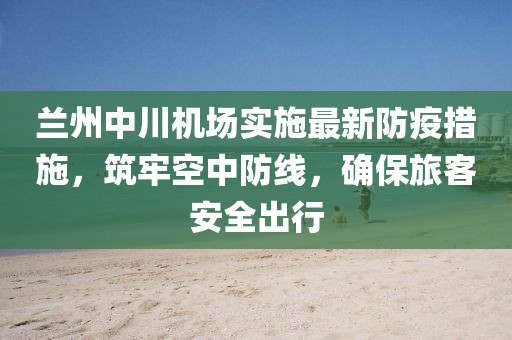 兰州中川机场实施最新防疫措施，筑牢空中防线，确保旅客安全出行