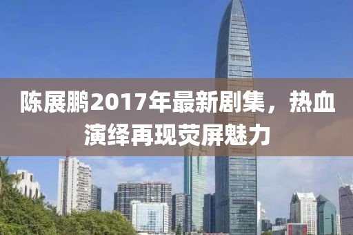 陈展鹏2017年最新剧集，热血演绎再现荧屏魅力