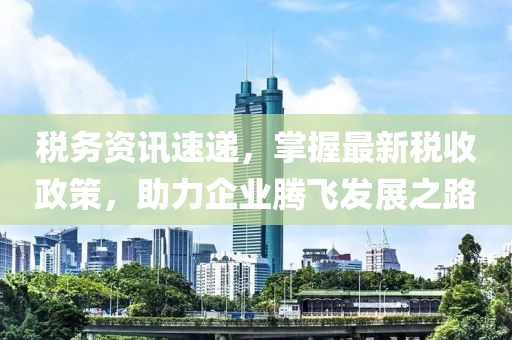 税务资讯速递，掌握最新税收政策，助力企业腾飞发展之路