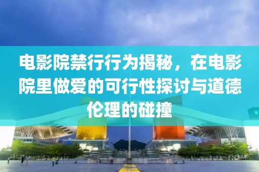 电影院禁行行为揭秘，在电影院里做爱的可行性探讨与道德伦理的碰撞