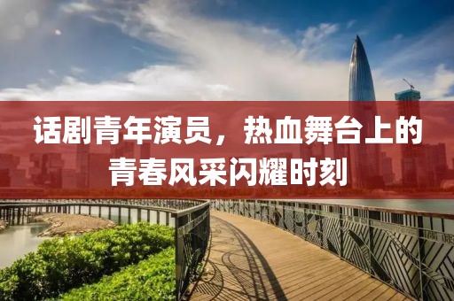 话剧青年演员，热血舞台上的青春风采闪耀时刻