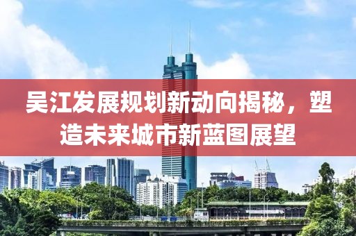 吴江发展规划新动向揭秘，塑造未来城市新蓝图展望
