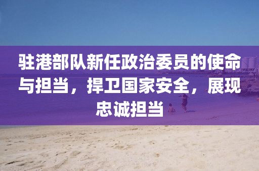 驻港部队新任政治委员的使命与担当，捍卫国家安全，展现忠诚担当