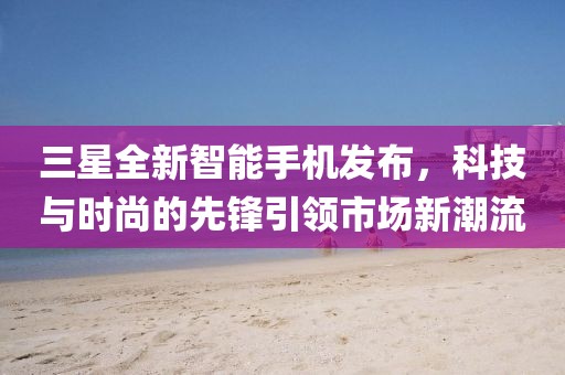 三星全新智能手机发布，科技与时尚的先锋引领市场新潮流
