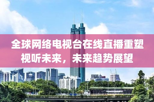 全球网络电视台在线直播重塑视听未来，未来趋势展望