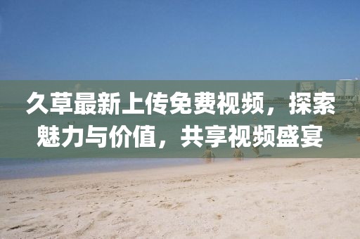 久草最新上传免费视频，探索魅力与价值，共享视频盛宴