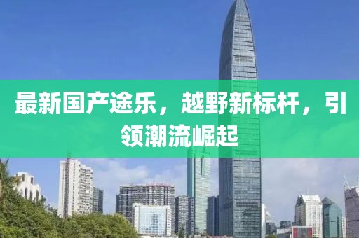 最新国产途乐，越野新标杆，引领潮流崛起