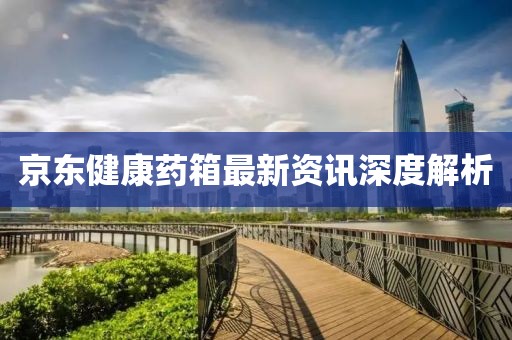 京东健康药箱最新资讯深度解析
