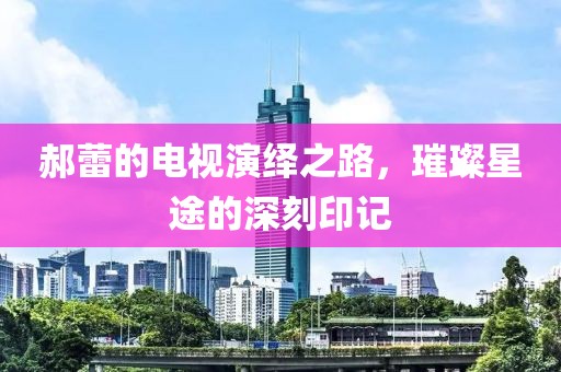 郝蕾的电视演绎之路，璀璨星途的深刻印记