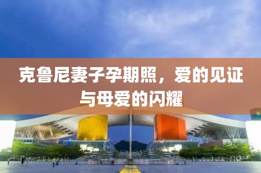 克鲁尼妻子孕期照，爱的见证与母爱的闪耀