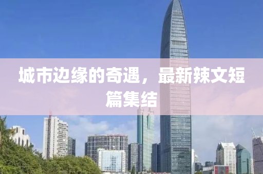城市边缘的奇遇，最新辣文短篇集结