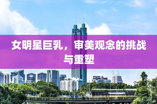 女明星巨乳，审美观念的挑战与重塑