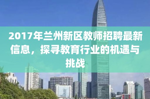 2017年兰州新区教师招聘最新信息，探寻教育行业的机遇与挑战