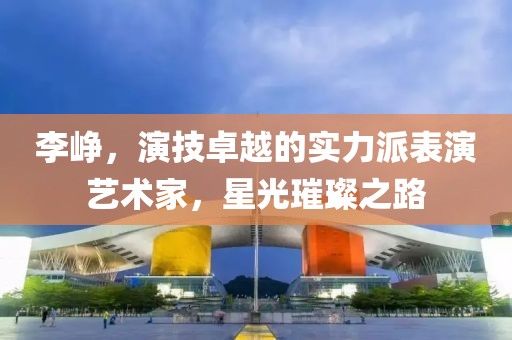 李峥，演技卓越的实力派表演艺术家，星光璀璨之路