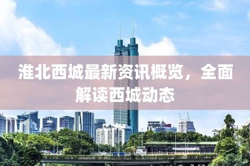 淮北西城最新资讯概览，全面解读西城动态