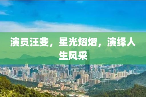 演员汪斐，星光熠熠，演绎人生风采