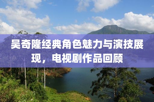 吴奇隆经典角色魅力与演技展现，电视剧作品回顾