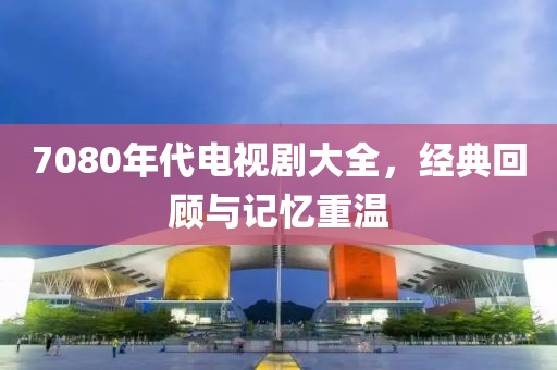 7080年代电视剧大全，经典回顾与记忆重温