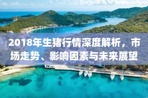 2018年生猪行情深度解析，市场走势、影响因素与未来展望