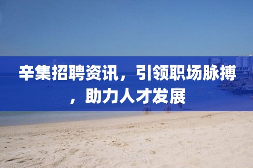 辛集招聘资讯，引领职场脉搏，助力人才发展