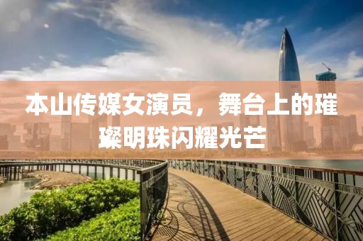 本山传媒女演员，舞台上的璀璨明珠闪耀光芒