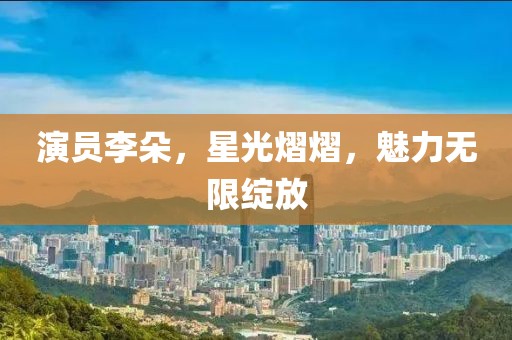 演员李朵，星光熠熠，魅力无限绽放